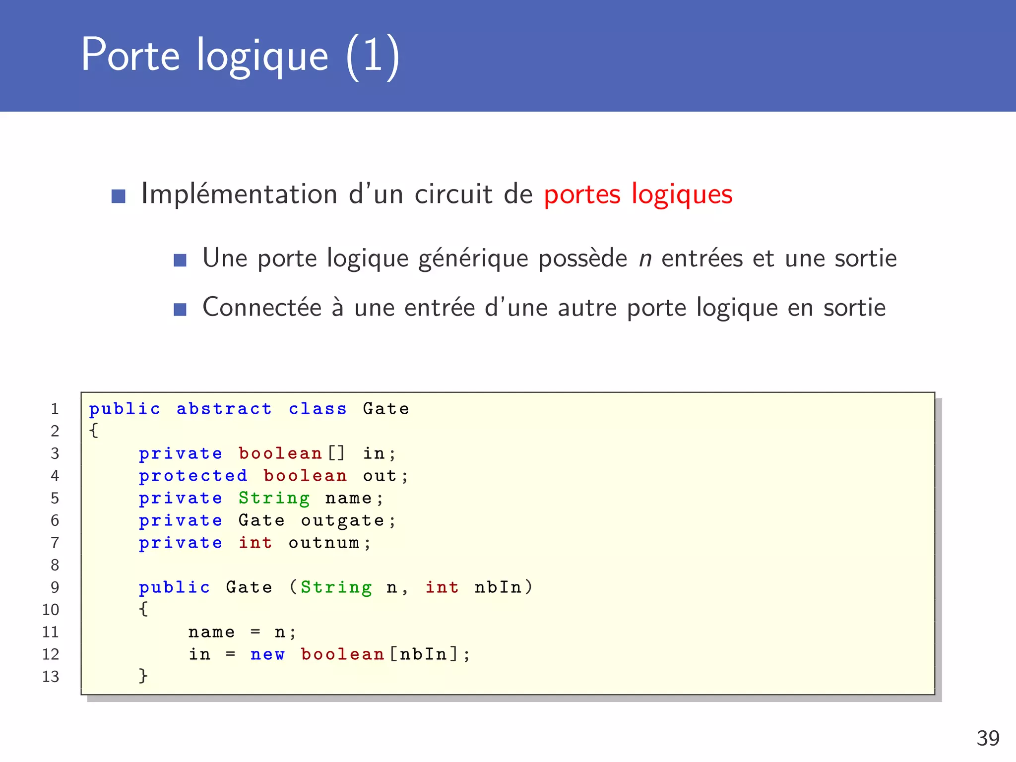 Porte logique (1)
Implémentation d’un circuit de portes logiques
Une porte logique générique possède n entrées et une sortie
Connectée à une entrée d’une autre porte logique en sortie
1 public abstract class Gate
2 {
3 private boolean [] in;
4 protected boolean out;
5 private String name;
6 private Gate outgate;
7 private int outnum;
8
9 public Gate ( String n, int nbIn)
10 {
11 name = n;
12 in = new boolean [nbIn ];
13 }
39
 