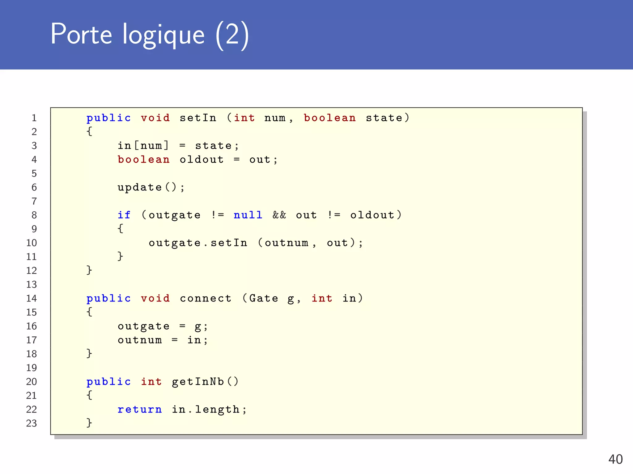 Porte logique (2)
1 public void setIn (int num , boolean state)
2 {
3 in[num] = state;
4 boolean oldout = out;
5
6 update ();
7
8 if (outgate != null && out != oldout)
9 {
10 outgate.setIn (outnum , out);
11 }
12 }
13
14 public void connect (Gate g, int in)
15 {
16 outgate = g;
17 outnum = in;
18 }
19
20 public int getInNb ()
21 {
22 return in.length;
23 }
40
 