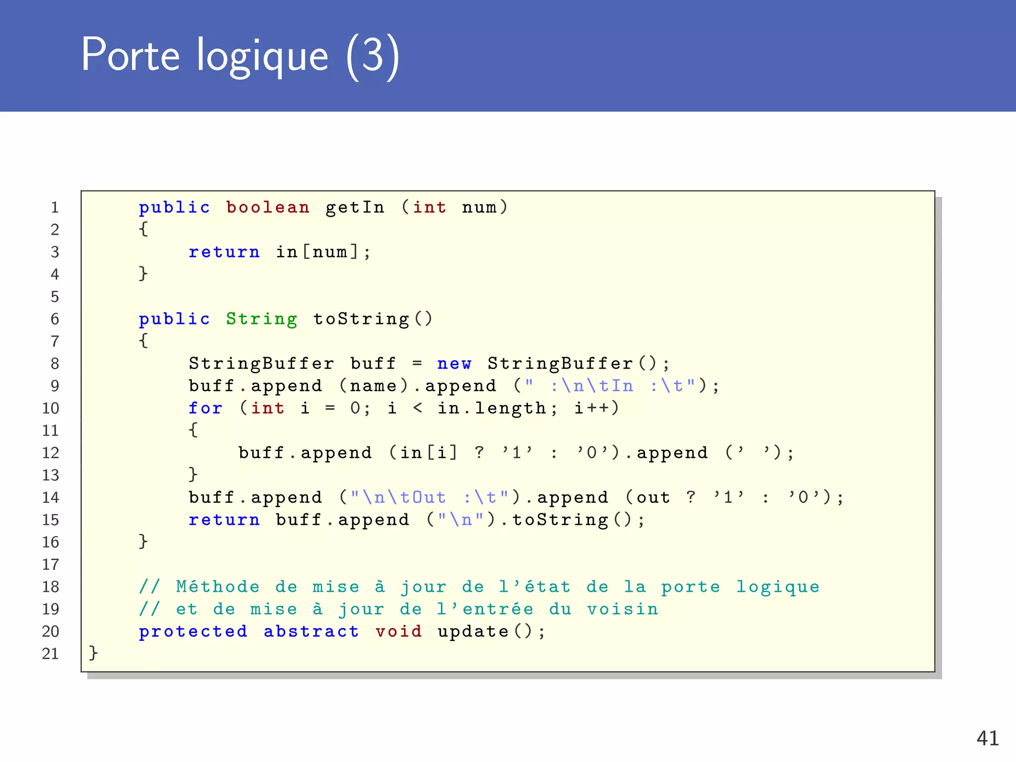Porte logique (3)
1 public boolean getIn (int num)
2 {
3 return in[num];
4 }
5
6 public String toString ()
7 {
8 StringBuffer buff = new StringBuffer ();
9 buff.append (name).append (" :ntIn :t");
10 for (int i = 0; i < in.length; i++)
11 {
12 buff.append (in[i] ? ’1’ : ’0’).append (’ ’);
13 }
14 buff.append ("ntOut :t").append (out ? ’1’ : ’0’);
15 return buff.append ("n").toString ();
16 }
17
18 // Méthode de mise à jour de l’état de la porte logique
19 // et de mise à jour de l’entrée du voisin
20 protected abstract void update ();
21 }
41
 