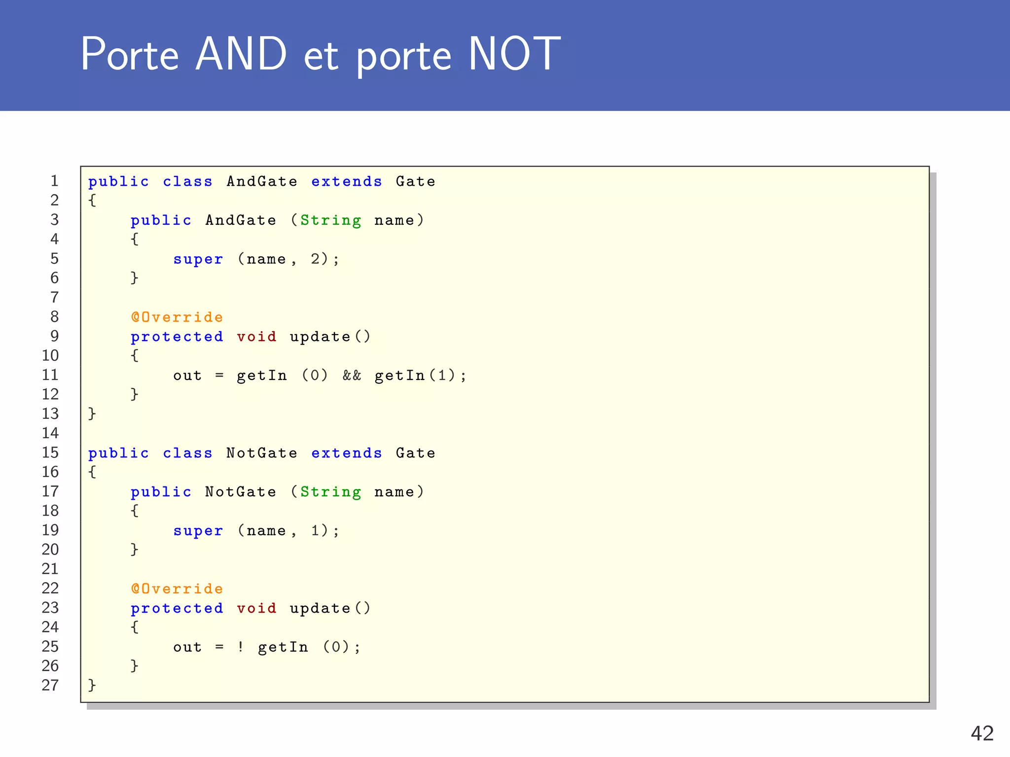 Porte AND et porte NOT
1 public class AndGate extends Gate
2 {
3 public AndGate (String name)
4 {
5 super (name , 2);
6 }
7
8 @Override
9 protected void update ()
10 {
11 out = getIn (0) && getIn (1);
12 }
13 }
14
15 public class NotGate extends Gate
16 {
17 public NotGate (String name)
18 {
19 super (name , 1);
20 }
21
22 @Override
23 protected void update ()
24 {
25 out = ! getIn (0);
26 }
27 }
42
 
