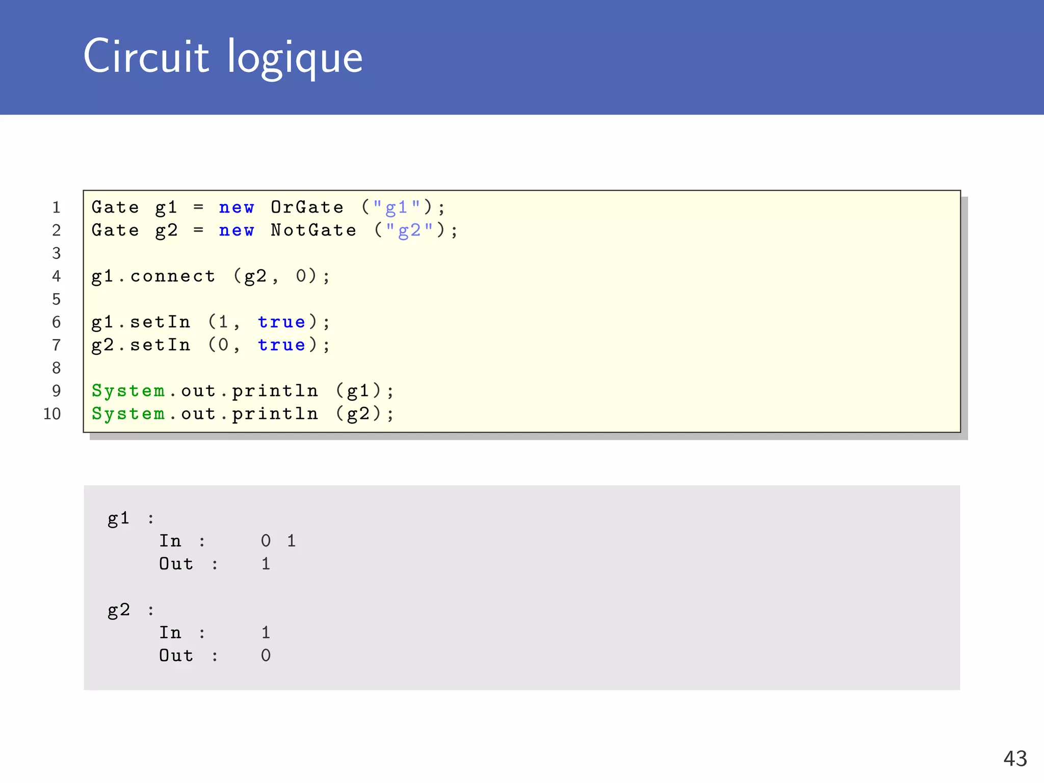 Circuit logique
1 Gate g1 = new OrGate ("g1");
2 Gate g2 = new NotGate ("g2");
3
4 g1.connect (g2 , 0);
5
6 g1.setIn (1, true);
7 g2.setIn (0, true);
8
9 System.out.println (g1);
10 System.out.println (g2);
g1 :
In : 0 1
Out : 1
g2 :
In : 1
Out : 0
43
 