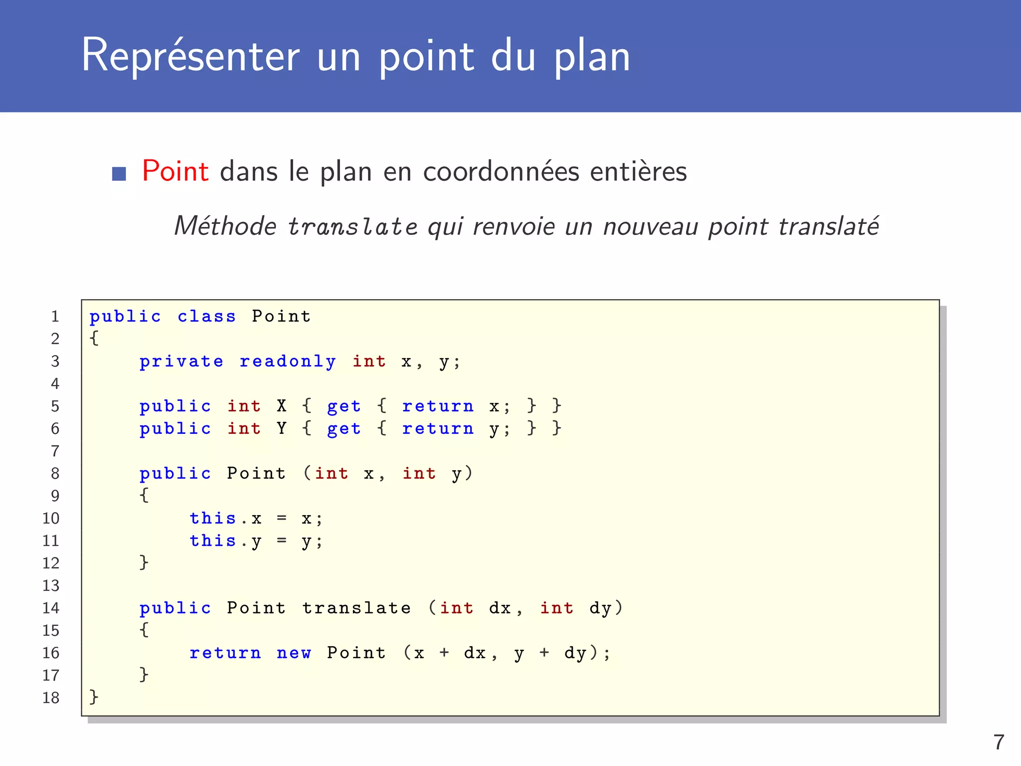 Représenter un point du plan
Point dans le plan en coordonnées entières
Méthode translate qui renvoie un nouveau point translaté
1 public class Point
2 {
3 private readonly int x, y;
4
5 public int X { get { return x; } }
6 public int Y { get { return y; } }
7
8 public Point (int x, int y)
9 {
10 this.x = x;
11 this.y = y;
12 }
13
14 public Point translate (int dx , int dy)
15 {
16 return new Point (x + dx , y + dy);
17 }
18 }
7
 