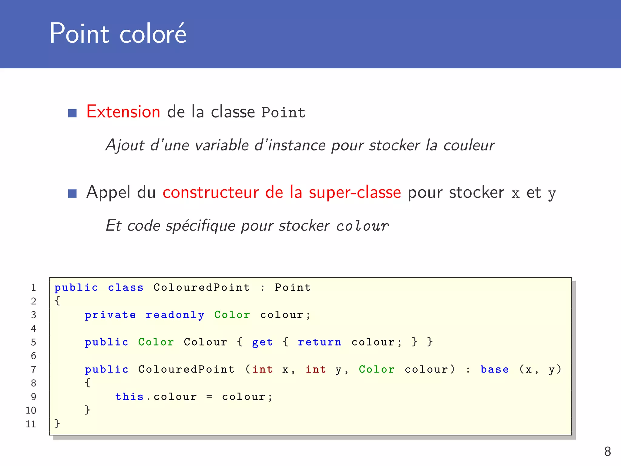 Point coloré
Extension de la classe Point
Ajout d’une variable d’instance pour stocker la couleur
Appel du constructeur de la super-classe pour stocker x et y
Et code spéciﬁque pour stocker colour
1 public class ColouredPoint : Point
2 {
3 private readonly Color colour;
4
5 public Color Colour { get { return colour; } }
6
7 public ColouredPoint (int x, int y, Color colour) : base (x, y)
8 {
9 this.colour = colour;
10 }
11 }
8
 