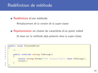Redéﬁnition de méthode
Redéﬁnition d’une méthode
Remplacement de la version de la super-classe
Représentation en chaine de caractères d’un point coloré
Se base sur la méthode déjà présente dans la super-classe
1 public class ColouredPoint
2 {
3 // ...
4
5 public override string ToString ()
6 {
7 return string.Format("{0} [colour ={1}]", base.ToString (),
colour);
8 }
9 }
10
 