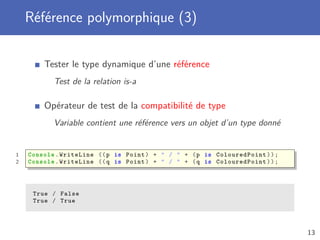 Référence polymorphique (3)
Tester le type dynamique d’une référence
Test de la relation is-a
Opérateur de test de la compatibilité de type
Variable contient une référence vers un objet d’un type donné
1 Console .WriteLine ((p is Point) + " / " + (p is ColouredPoint ));
2 Console .WriteLine ((q is Point) + " / " + (q is ColouredPoint ));
True / False
True / True
13
 