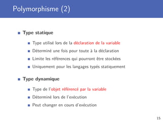 Polymorphisme (2)
Type statique
Type utilisé lors de la déclaration de la variable
Déterminé une fois pour toute à la déclaration
Limite les références qui pourront être stockées
Uniquement pour les langages typés statiquement
Type dynamique
Type de l’objet référencé par la variable
Déterminé lors de l’exécution
Peut changer en cours d’exécution
15
 