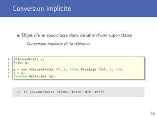 Conversion implicite
Objet d’une sous-classe dans variable d’une super-classe
Conversion implicite de la référence
1 ColouredPoint p;
2 Point q;
3
4 p = new ColouredPoint (7, 5, Color.FromArgb (255 , 0, 0));
5 q = p;
6 Console .WriteLine (q);
(7, 5) [colour=Color [A=255 , R=255 , G=0, B=0]]
16
 