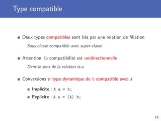 Type compatible
Deux types compatibles sont liés par une relation de ﬁliation
Sous-classe compatible avec super-classe
Attention, la compatibilité est unidirectionnelle
Dans le sens de la relation is-a
Conversions si type dynamique de b compatible avec A
Implicite : A a = b;
Explicite : A a = (A) b;
18
 