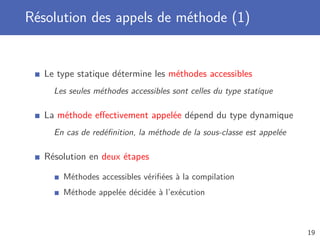Résolution des appels de méthode (1)
Le type statique détermine les méthodes accessibles
Les seules méthodes accessibles sont celles du type statique
La méthode eﬀectivement appelée dépend du type dynamique
En cas de redéﬁnition, la méthode de la sous-classe est appelée
Résolution en deux étapes
Méthodes accessibles vériﬁées à la compilation
Méthode appelée décidée à l’exécution
19
 