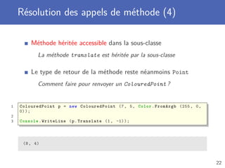 Résolution des appels de méthode (4)
Méthode héritée accessible dans la sous-classe
La méthode translate est héritée par la sous-classe
Le type de retour de la méthode reste néanmoins Point
Comment faire pour renvoyer un ColouredPoint ?
1 ColouredPoint p = new ColouredPoint (7, 5, Color.FromArgb (255 , 0,
0));
2
3 Console .WriteLine (p.Translate (1, -1));
(8, 4)
22
 