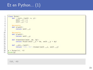 Et en Python... (1)
1 class Point:
2 def __init__(self , x, y):
3 self.__x = x
4 self.__y = y
5
6 @property
7 def x(self):
8 return self.__x
9
10 @property
11 def y(self):
12 return self.__y
13
14 def translate(self , dx , dy):
15 return Point(self.__x + dx , self.__y + dy)
16
17 def __str__(self):
18 return ’({}, {}) ’.format(self.__x , self.__y)
19
20 p = Point (12, -5)
21 print(p)
(12, -5)
23
 