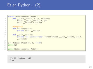 Et en Python... (2)
1 class ColouredPoint (Point):
2 def __init__(self , x, y, colour):
3 Point.__init__(self , x, y)
4 self.__colour = colour
5
6 @property
7 def colour(self):
8 return self.__colour
9
10 def __str__(self):
11 return ’{} [colour ={}] ’.format(Point.__str__(self), self.
__colour)
12
13 q = ColouredPoint (7, 5, ’red ’)
14 print(q)
15
16 print(isinstance(q, Point))
(7, 5) [colour=red]
True
24
 
