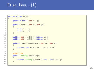Et en Java... (1)
1 public class Point
2 {
3 private final int x, y;
4
5 public Point (int x, int y)
6 {
7 this.x = x;
8 this.y = y;
9 }
10
11 public int getX () { return x; }
12 public int getY () { return y; }
13
14 public Point translate (int dx , int dy)
15 {
16 return new Point (x + dx , y + dy);
17 }
18
19 @Override
20 public String toString ()
21 {
22 return String.format ("(%d, %d)", x, y);
23 }
24 }
25
 