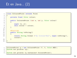 Et en Java... (2)
1 class ColouredPoint extends Point
2 {
3 private final Color colour;
4
5 public ColouredPoint (int x, int y, Color colour)
6 {
7 super (x, y);
8 this.colour = colour;
9 }
10
11 @Override
12 public String toString ()
13 {
14 return String.format ("%s [colour =%s]", super.toString (),
colour);
15 }
16 }
1 ColouredPoint q = new ColouredPoint (7, 5, Color.RED);
2 System.out.println (q);
3
4 System.out.println (q instanceof ColouredPoint );
26
 