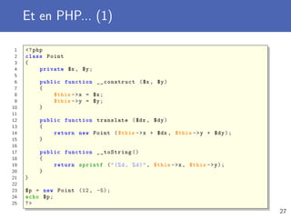 Et en PHP... (1)
1 <?php
2 class Point
3 {
4 private $x , $y;
5
6 public function __construct ($x , $y)
7 {
8 $this ->x = $x;
9 $this ->y = $y;
10 }
11
12 public function translate ($dx , $dy)
13 {
14 return new Point ($this ->x + $dx , $this ->y + $dy);
15 }
16
17 public function __toString ()
18 {
19 return sprintf ("(%d, %d)", $this ->x, $this ->y);
20 }
21 }
22
23 $p = new Point (12, -5);
24 echo $p;
25 ?>
27
 