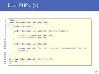 Et en PHP... (2)
1 <?php
2 class ColouredPoint extends Point
3 {
4 private $colour;
5
6 public function __construct ($x , $y , $colour)
7 {
8 parent :: __construct ($x , $y);
9 $this ->colour = $colour;
10 }
11
12 public function __toString ()
13 {
14 return sprintf ("%s (%s)", parent :: __toString (), $this ->
colour);
15 }
16 }
17
18 $q = new ColouredPoint (7, 5, "red");
19 echo $q;
20 ?>
28
 