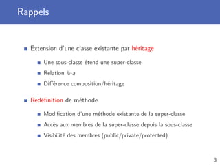 Rappels
Extension d’une classe existante par héritage
Une sous-classe étend une super-classe
Relation is-a
Diﬀérence composition/héritage
Redéﬁnition de méthode
Modiﬁcation d’une méthode existante de la super-classe
Accès aux membres de la super-classe depuis la sous-classe
Visibilité des membres (public/private/protected)
3
 