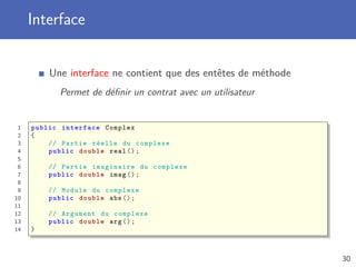Interface
Une interface ne contient que des entêtes de méthode
Permet de déﬁnir un contrat avec un utilisateur
1 public interface Complex
2 {
3 // Partie réelle du complexe
4 public double real ();
5
6 // Partie imaginaire du complexe
7 public double imag ();
8
9 // Module du complexe
10 public double abs ();
11
12 // Argument du complexe
13 public double arg ();
14 }
30
 