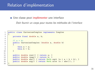 Relation d’implémentation
Une classe peut implémenter une interface
Doit fournir un corps pour toutes les méthodes de l’interface
1 public class CartesianComplex implements Complex
2 {
3 private final double a, b;
4
5 // a + bi
6 public CartesianComplex (double a, double b)
7 {
8 this.a = a;
9 this.b = b;
10 }
11
12 public double real () { return a; }
13 public double imag () { return b; }
14 public double abs () { return Math.sqrt (a * a + b * b); }
15 public double arg () { return Math.acos (a / abs ()); }
16 }
31
 