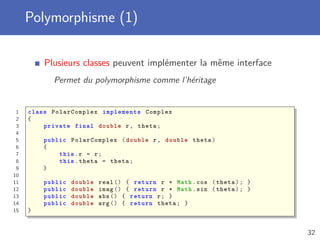 Polymorphisme (1)
Plusieurs classes peuvent implémenter la même interface
Permet du polymorphisme comme l’héritage
1 class PolarComplex implements Complex
2 {
3 private final double r, theta;
4
5 public PolarComplex (double r, double theta)
6 {
7 this.r = r;
8 this.theta = theta;
9 }
10
11 public double real () { return r * Math.cos (theta); }
12 public double imag () { return r * Math.sin (theta); }
13 public double abs () { return r; }
14 public double arg () { return theta; }
15 }
32
 