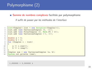 Polymorphisme (2)
Somme de nombres complexes facilitée par polymorphisme
Il suﬃt de passer par les méthodes de l’interface
1 List <Complex > list = new ArrayList <Complex >();
2 list.add (new CartesianComplex (2, -1));
3 list.add (new PolarComplex (2, Math.PI / 2));
4 list.add (new CartesianComplex (-1, 1));
5
6 double a = 0;
7 double b = 0;
8 for (Complex c : list)
9 {
10 a += c.real ();
11 b += c.imag ();
12 }
13 Complex sum = new CartesianComplex (a, b);
14 System.out.println (sum);
1 ,000000 + 2 ,000000 i
33
 