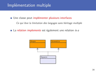 Implémentation multiple
Une classe peut implémenter plusieurs interfaces
Ce qui lève la limitation des langages sans héritage multiple
La relation implements est également une relation is-a
Shape Drawable
Square
34
 