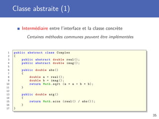 Classe abstraite (1)
Intermédiaire entre l’interface et la classe concrète
Certaines méthodes communes peuvent être implémentées
1 public abstract class Complex
2 {
3 public abstract double real ();
4 public abstract double imag ();
5
6 public double abs ()
7 {
8 double a = real ();
9 double b = imag ();
10 return Math.sqrt (a * a + b * b);
11 }
12
13 public double arg ()
14 {
15 return Math.acos (real () / abs ());
16 }
17 }
35
 
