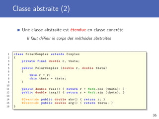 Classe abstraite (2)
Une classe abstraite est étendue en classe concrète
Il faut déﬁnir le corps des méthodes abstraites
1 class PolarComplex extends Complex
2 {
3 private final double r, theta;
4
5 public PolarComplex (double r, double theta)
6 {
7 this.r = r;
8 this.theta = theta;
9 }
10
11 public double real () { return r * Math.cos (theta); }
12 public double imag () { return r * Math.sin (theta); }
13
14 @Override public double abs () { return r; }
15 @Override public double arg () { return theta; }
16 }
36
 