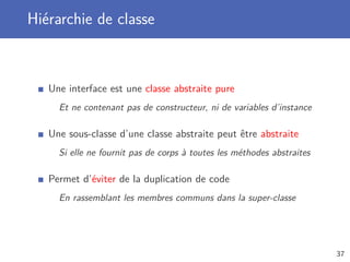 Hiérarchie de classe
Une interface est une classe abstraite pure
Et ne contenant pas de constructeur, ni de variables d’instance
Une sous-classe d’une classe abstraite peut être abstraite
Si elle ne fournit pas de corps à toutes les méthodes abstraites
Permet d’éviter de la duplication de code
En rassemblant les membres communs dans la super-classe
37
 