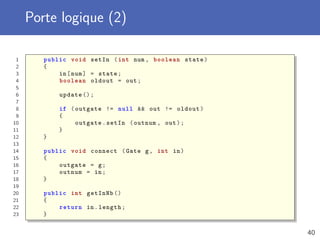Porte logique (2)
1 public void setIn (int num , boolean state)
2 {
3 in[num] = state;
4 boolean oldout = out;
5
6 update ();
7
8 if (outgate != null && out != oldout)
9 {
10 outgate.setIn (outnum , out);
11 }
12 }
13
14 public void connect (Gate g, int in)
15 {
16 outgate = g;
17 outnum = in;
18 }
19
20 public int getInNb ()
21 {
22 return in.length;
23 }
40
 