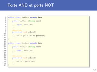 Porte AND et porte NOT
1 public class AndGate extends Gate
2 {
3 public AndGate (String name)
4 {
5 super (name , 2);
6 }
7
8 @Override
9 protected void update ()
10 {
11 out = getIn (0) && getIn (1);
12 }
13 }
14
15 public class NotGate extends Gate
16 {
17 public NotGate (String name)
18 {
19 super (name , 1);
20 }
21
22 @Override
23 protected void update ()
24 {
25 out = ! getIn (0);
26 }
27 }
42
 