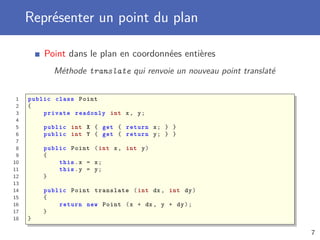 Représenter un point du plan
Point dans le plan en coordonnées entières
Méthode translate qui renvoie un nouveau point translaté
1 public class Point
2 {
3 private readonly int x, y;
4
5 public int X { get { return x; } }
6 public int Y { get { return y; } }
7
8 public Point (int x, int y)
9 {
10 this.x = x;
11 this.y = y;
12 }
13
14 public Point translate (int dx , int dy)
15 {
16 return new Point (x + dx , y + dy);
17 }
18 }
7
 
