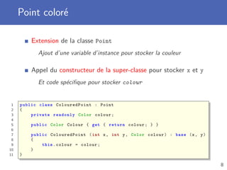 Point coloré
Extension de la classe Point
Ajout d’une variable d’instance pour stocker la couleur
Appel du constructeur de la super-classe pour stocker x et y
Et code spéciﬁque pour stocker colour
1 public class ColouredPoint : Point
2 {
3 private readonly Color colour;
4
5 public Color Colour { get { return colour; } }
6
7 public ColouredPoint (int x, int y, Color colour) : base (x, y)
8 {
9 this.colour = colour;
10 }
11 }
8
 