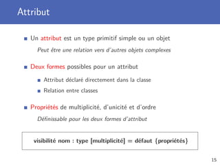 Attribut
Un attribut est un type primitif simple ou un objet
Peut être une relation vers d’autres objets complexes
Deux formes possibles pour un attribut
Attribut déclaré directement dans la classe
Relation entre classes
Propriétés de multiplicité, d’unicité et d’ordre
Déﬁnissable pour les deux formes d’attribut
visibilité nom : type [multiplicité] = défaut {propriétés}
15
 