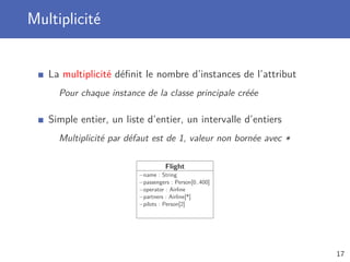 Multiplicité
La multiplicité déﬁnit le nombre d’instances de l’attribut
Pour chaque instance de la classe principale créée
Simple entier, un liste d’entier, un intervalle d’entiers
Multiplicité par défaut est de 1, valeur non bornée avec *
Flight
−name : String
−passengers : Person[0..400]
−operator : Airline
−partners : Airline[*]
−pilots : Person[2]
17
 