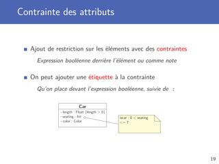 Contrainte des attributs
Ajout de restriction sur les éléments avec des contraintes
Expression booléenne derrière l’élément ou comme note
On peut ajouter une étiquette à la contrainte
Qu’on place devant l’expression booléenne, suivie de :
Car
−length : Float {length > 0}
−seating : Int
−color : Color
iscar : 0 < seating
<= 7
19
 