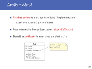 Attribut dérivé
Attribut dérivé ne doit pas être dans l’implémentation
Il peut être calculé à partir d’autres
Peut néanmoins être présent pour raison d’eﬃcacité
Signalé en préﬁxant le nom avec un slash ( / )
Pair
−x : Float
−y : Float
−/ordered : Boolean
+getX() : Float
+getY() : Float
+isOrdered() : Boolean
ordered == true
if x <= y, and
false otherwise
20
 