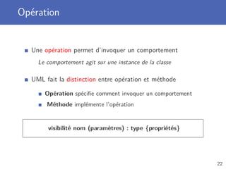 Opération
Une opération permet d’invoquer un comportement
Le comportement agit sur une instance de la classe
UML fait la distinction entre opération et méthode
Opération spéciﬁe comment invoquer un comportement
Méthode implémente l’opération
visibilité nom (paramètres) : type {propriétés}
22
 