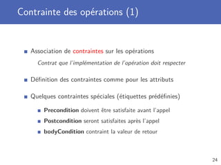 Contrainte des opérations (1)
Association de contraintes sur les opérations
Contrat que l’implémentation de l’opération doit respecter
Déﬁnition des contraintes comme pour les attributs
Quelques contraintes spéciales (étiquettes prédéﬁnies)
Precondition doivent être satisfaite avant l’appel
Postcondition seront satisfaites après l’appel
bodyCondition contraint la valeur de retour
24
 