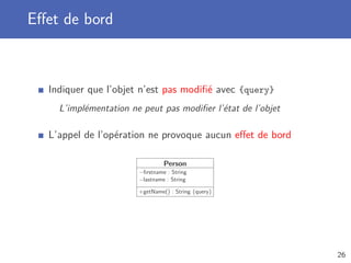 Eﬀet de bord
Indiquer que l’objet n’est pas modiﬁé avec {query}
L’implémentation ne peut pas modiﬁer l’état de l’objet
L’appel de l’opération ne provoque aucun eﬀet de bord
Person
−ﬁrstname : String
−lastname : String
+getName() : String {query}
26
 