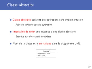 Classe abstraite
Classe abstraite contient des opérations sans implémentation
Peut ne contenir aucune opération
Impossible de créer une instance d’une classe abstraite
Étendue par des classes concrètes
Nom de la classe écrit en italique dans le diagramme UML
Animal
+isMammal() : Bool
+yell() : void
27
 