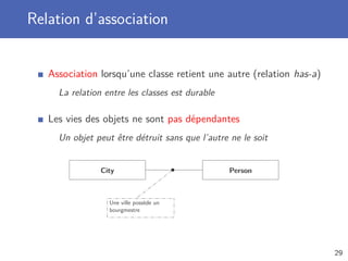 Relation d’association
Association lorsqu’une classe retient une autre (relation has-a)
La relation entre les classes est durable
Les vies des objets ne sont pas dépendantes
Un objet peut être détruit sans que l’autre ne le soit
City Person
Une ville possède un
bourgmestre
29
 