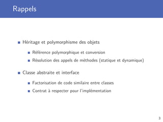 Rappels
Héritage et polymorphisme des objets
Référence polymorphique et conversion
Résolution des appels de méthodes (statique et dynamique)
Classe abstraite et interface
Factorisation de code similaire entre classes
Contrat à respecter pour l’implémentation
3
 
