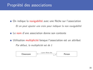 Propriété des associations
On indique la navigabilité avec une ﬂèche sur l’association
Et on peut ajouter une croix pour indiquer la non navigabilité
Le nom d’une association donne son contexte
Utilisation multiplicité lorsque l’association est un attribut
Par défaut, la multiplicité est de 1
Classroom
a pour élèves des
1..*
× Person
30
 