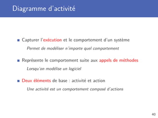 Diagramme d’activité
Capturer l’exécution et le comportement d’un système
Permet de modéliser n’importe quel comportement
Représente le comportement suite aux appels de méthodes
Lorsqu’on modélise un logiciel
Deux éléments de base : activité et action
Une activité est un comportement composé d’actions
40
 