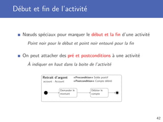 Début et ﬁn de l’activité
Nœuds spéciaux pour marquer le début et la ﬁn d’une activité
Point noir pour le début et point noir entouré pour la ﬁn
On peut attacher des pré et postconditions à une activité
À indiquer en haut dans la boite de l’activité
Retrait d’argent
account : Account
«Precondition» Solde positif
«Postcondition» Compte débité
Demander le
montant
Débiter le
compte
42
 