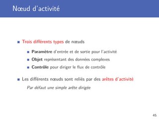 Nœud d’activité
Trois diﬀérents types de nœuds
Paramètre d’entrée et de sortie pour l’activité
Objet représentant des données complexes
Contrôle pour diriger le ﬂux de contrôle
Les diﬀérents nœuds sont reliés par des arêtes d’activité
Par défaut une simple arête dirigée
45
 