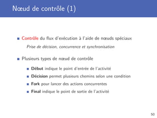 Nœud de contrôle (1)
Contrôle du ﬂux d’exécution à l’aide de nœuds spéciaux
Prise de décision, concurrence et synchronisation
Plusieurs types de nœud de contrôle
Début indique le point d’entrée de l’activité
Décision permet plusieurs chemins selon une condition
Fork pour lancer des actions concurrentes
Final indique le point de sortie de l’activité
50
 