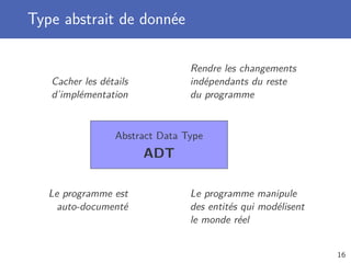 Type abstrait de donnée
Abstract Data Type
ADT
Cacher les détails
d’implémentation
Rendre les changements
indépendants du reste
du programme
Le programme est
auto-documenté
Le programme manipule
des entités qui modélisent
le monde réel
16
 