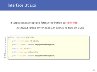 Interface Stack
EmptyStackException lorsque opération sur pile vide
Ne devrait jamais arriver puisqu’on connait la taille de la pile
1 public interface Stack <E>
2 {
3 public void push (E elem);
4
5 public E pop() throws EmptyStackException ;
6
7 public int size ();
8
9 public boolean isEmpty ();
10
11 public E top() throws EmptyStackException ;
12 }
21
 